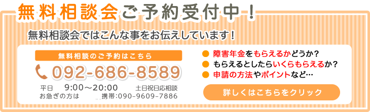 無料相談会ご予約受付中！ 無料相談会ではこんな事をお伝えしています！ 無料相談のご予約はこちら 092-686-8589  月～土 9:00～22:00 日曜祝日も応相談 お急ぎの方は 携帯:090-9609-7886 障害年金をもらえるかどうか？ もらえるとしたらいくらもらえるか？ 申請の方法やポイントなど… 詳しくはこちらをクリック