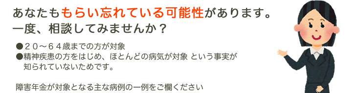 あなたももらい忘れている可能性があります。一度、相談してみませんか? ●20~64歳までの方が対象 ●精神疾患の方をはじめ、ほとんどの病気が対象 という事実が知られていないためです。 障害年金が対象となる主な病例の一例をご欄ください